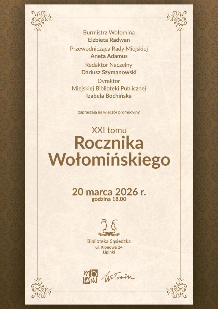 Plakat zaproszenia na wieczór promocyjny XXI tomu „Rocznika Wołomińskiego”. Na beżowym tle w prostokątnej ramce umieszczony jest wyśrodkowany tekst w brązowym kolorze. U góry wymienione są osoby zapraszające: burmistrz Wołomina Elżbieta Radwan, przewodnicząca Rady Miejskiej Aneta Adamus, redaktor naczelny Dariusz Szymanowski oraz dyrektor Miejskiej Biblioteki Publicznej Izabela Bochińska. Niżej znajduje się informacja „zapraszają na wieczór promocyjny XXI tomu Rocznika Wołomińskiego”, a pod nią data wydarzenia: „20 marca 2026 r., godzina 18.00”. W dolnej części podany jest adres miejsca spotkania: „Biblioteka Sąsiedzka, ul. Klonowa 24, Lipinki”, a nad nim niewielki rysunkowy znak dwóch stylizowanych postaci nad wodą. Na samym dole widnieją dwa logotypy: Miejskiej Biblioteki Publicznej w Wołominie oraz podpis „Wołomin”. Tło wokół jasnego prostokąta stanowi ciemniejsza, brązowa bordiura z delikatnym ornamentem roślinnym.